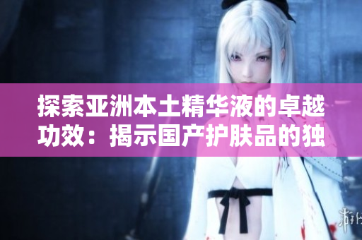 探索亚洲本土精华液的卓越功效：揭示国产护肤品的独特魅力与实用福利