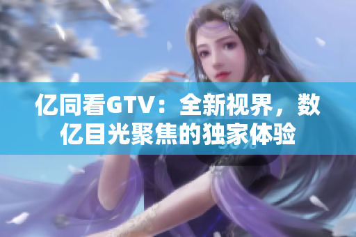 亿同看GTV：全新视界，数亿目光聚焦的独家体验