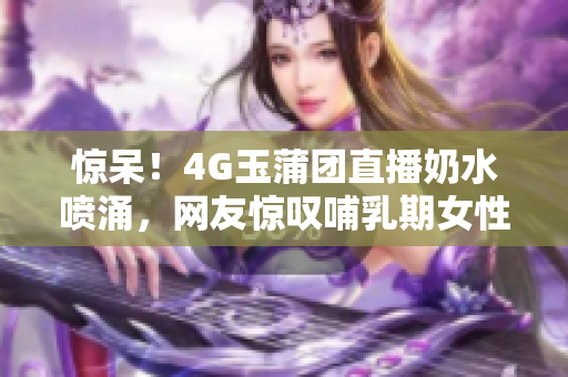 惊呆！4G玉蒲团直播奶水喷涌，网友惊叹哺乳期女性身体奇迹