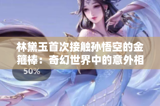 林黛玉首次接触孙悟空的金箍棒：奇幻世界中的意外相遇和意料之外的试炼