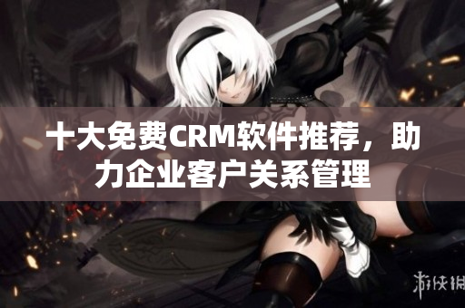 十大免费CRM软件推荐，助力企业客户关系管理