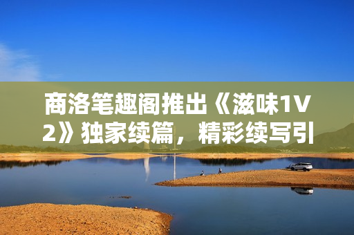 商洛笔趣阁推出《滋味1V2》独家续篇，精彩续写引发期待与探讨