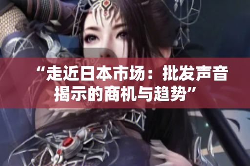 “走近日本市场：批发声音揭示的商机与趋势”