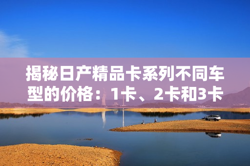 揭秘日产精品卡系列不同车型的价格：1卡、2卡和3卡，价格详解！