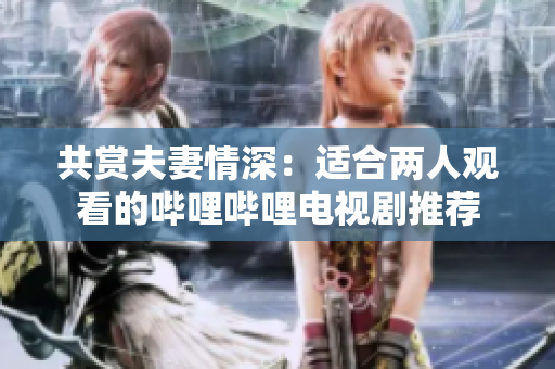 共赏夫妻情深：适合两人观看的哔哩哔哩电视剧推荐