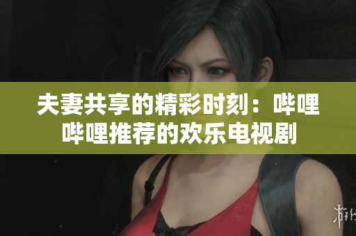 夫妻共享的精彩时刻：哔哩哔哩推荐的欢乐电视剧
