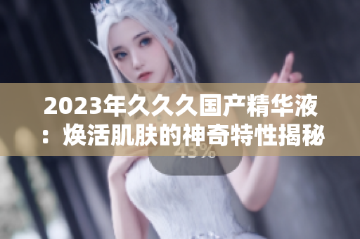2023年久久久国产精华液：焕活肌肤的神奇特性揭秘！