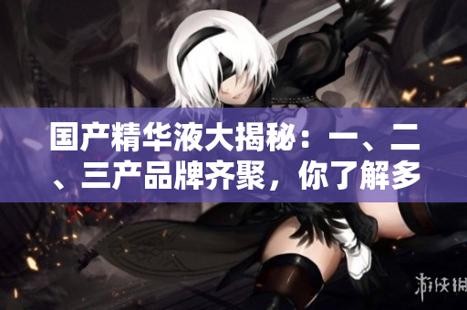国产精华液大揭秘：一、二、三产品牌齐聚，你了解多少？