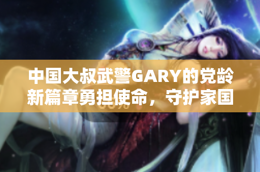 中国大叔武警GARY的党龄新篇章勇担使命，守护家国
