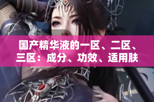国产精华液的一区、二区、三区：成分、功效、适用肤质的区别