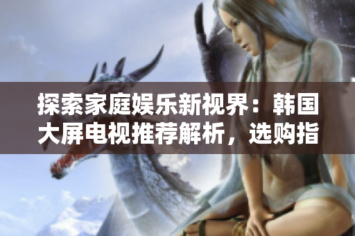 探索家庭娱乐新视界：韩国大屏电视推荐解析，选购指南助你触手可及