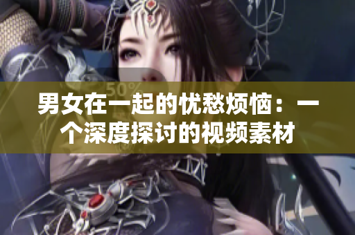 男女在一起的忧愁烦恼：一个深度探讨的视频素材