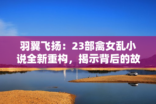 羽翼飞扬：23部禽女乱小说全新重构，揭示背后的故事