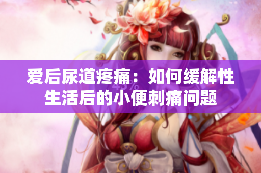 爱后尿道疼痛：如何缓解性生活后的小便刺痛问题