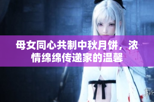 母女同心共制中秋月饼，浓情绵绵传递家的温馨