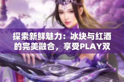 探索新鲜魅力：冰块与红酒的完美融合，享受PLAY双性魅力