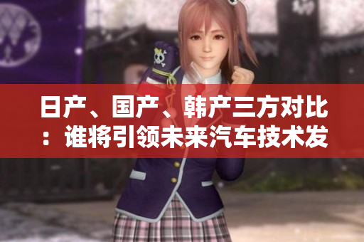 日产、国产、韩产三方对比：谁将引领未来汽车技术发展？