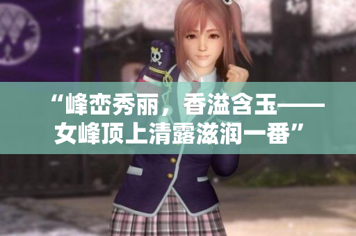 “峰峦秀丽，香溢含玉——女峰顶上清露滋润一番”