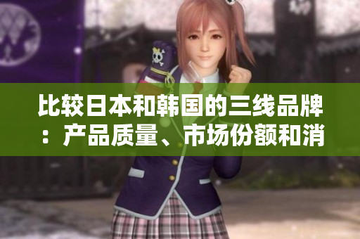 比较日本和韩国的三线品牌：产品质量、市场份额和消费者喜爱程度