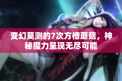 变幻莫测的7次方槽蘑菇，神秘魔力呈现无尽可能