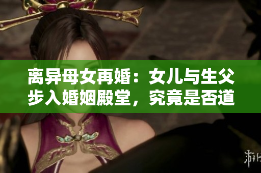 离异母女再婚：女儿与生父步入婚姻殿堂，究竟是否道德与法律允许？