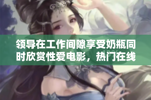 领导在工作间隙享受奶瓶同时欣赏性爱电影，热门在线观看推荐