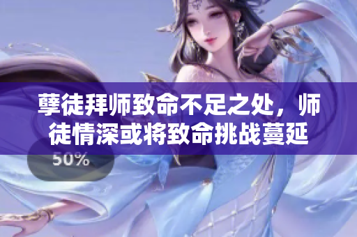 孽徒拜师致命不足之处，师徒情深或将致命挑战蔓延