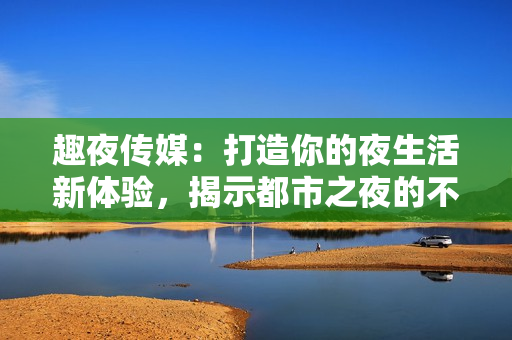 趣夜传媒：打造你的夜生活新体验，揭示都市之夜的不为人知秘密