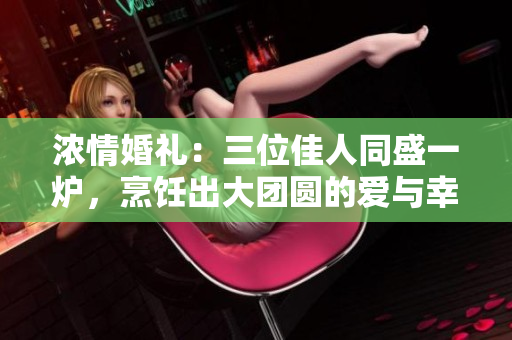 浓情婚礼：三位佳人同盛一炉，烹饪出大团圆的爱与幸福