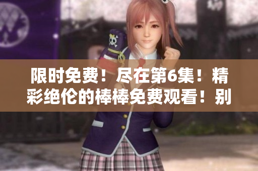 限时免费！尽在第6集！精彩绝伦的棒棒免费观看！别错过！
