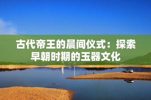 古代帝王的晨间仪式：探索早朝时期的玉器文化