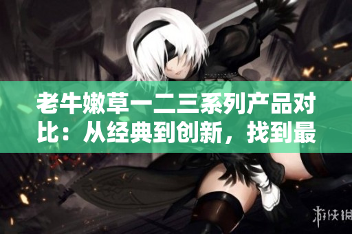 老牛嫩草一二三系列产品对比：从经典到创新，找到最适合您的选择