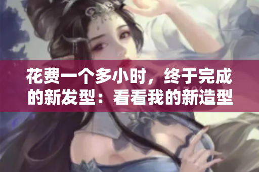 花费一个多小时，终于完成的新发型：看看我的新造型！