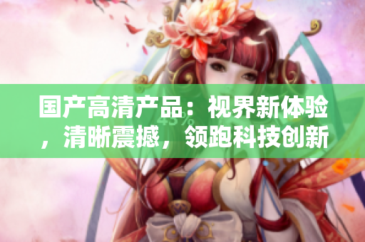 国产高清产品：视界新体验，清晰震撼，领跑科技创新