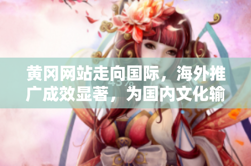 黄冈网站走向国际，海外推广成效显著，为国内文化输出树立榜样