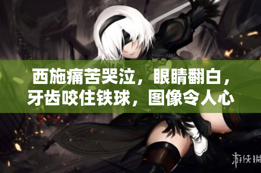 西施痛苦哭泣，眼睛翻白，牙齿咬住铁球，图像令人心碎