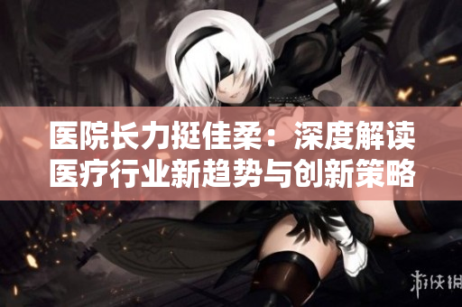 医院长力挺佳柔：深度解读医疗行业新趋势与创新策略