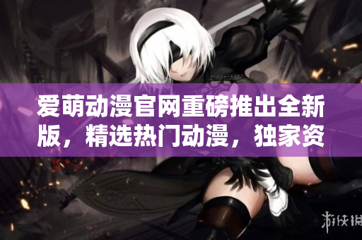 爱萌动漫官网重磅推出全新版，精选热门动漫，独家资源一网打尽！