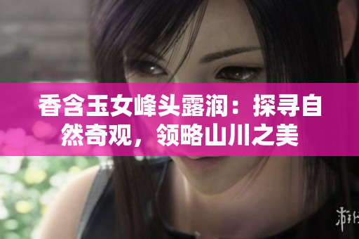 香含玉女峰头露润：探寻自然奇观，领略山川之美