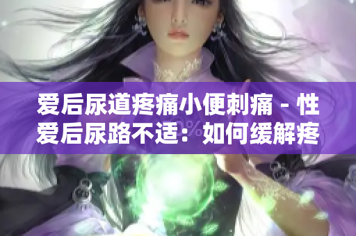 爱后尿道疼痛小便刺痛 - 性爱后尿路不适：如何缓解疼痛？