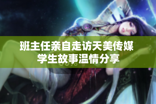 班主任亲自走访天美传媒 学生故事温情分享