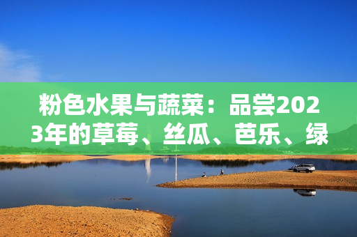粉色水果与蔬菜：品尝2023年的草莓、丝瓜、芭乐、绿巨人樱桃和秋葵