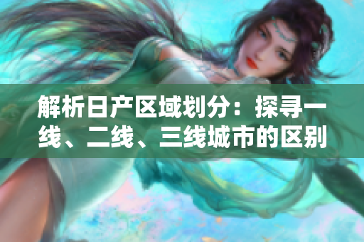 解析日产区域划分：探寻一线、二线、三线城市的区别与特点