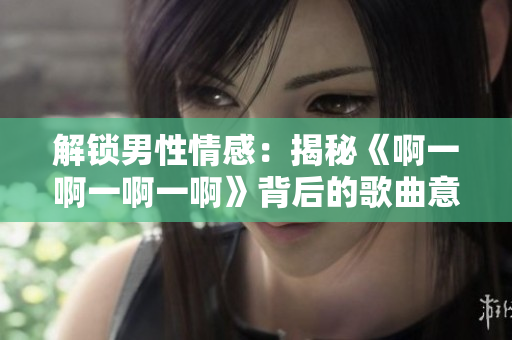 解锁男性情感：揭秘《啊一啊一啊一啊》背后的歌曲意义