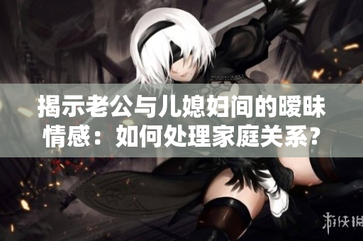 揭示老公与儿媳妇间的暧昧情感：如何处理家庭关系？
