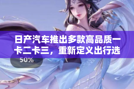 日产汽车推出多款高品质一卡二卡三，重新定义出行选择