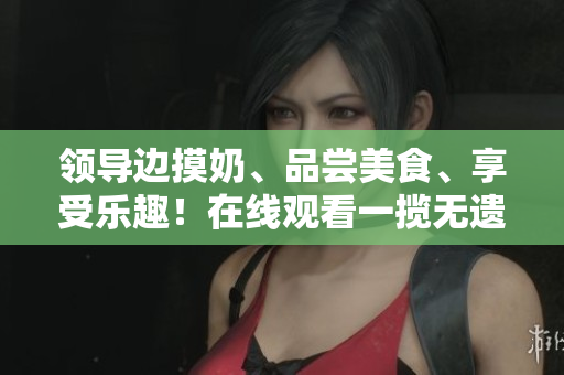 领导边摸奶、品尝美食、享受乐趣！在线观看一揽无遗！