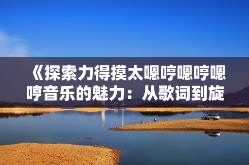 《探索力得摸太嗯哼嗯哼嗯哼音乐的魅力：从歌词到旋律的深度解析》
