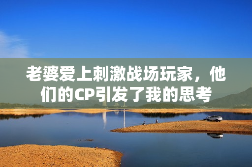 老婆爱上刺激战场玩家，他们的CP引发了我的思考