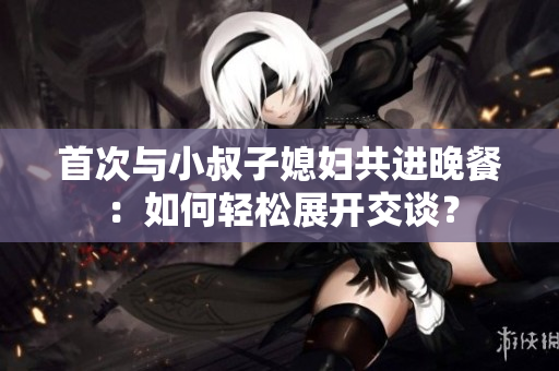 首次与小叔子媳妇共进晚餐：如何轻松展开交谈？